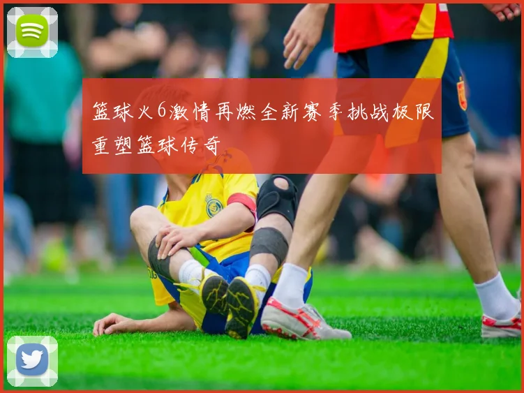 篮球火6激情再燃全新赛季挑战极限重塑篮球传奇