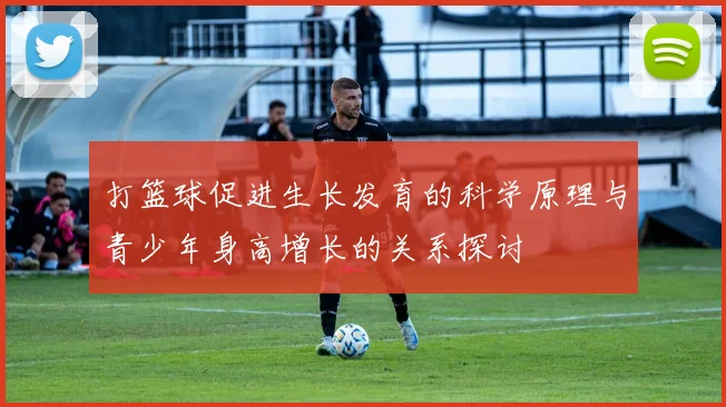 打篮球促进生长发育的科学原理与青少年身高增长的关系探讨