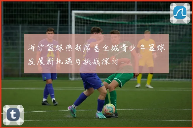 海宁篮球热潮席卷全城青少年篮球发展新机遇与挑战探讨